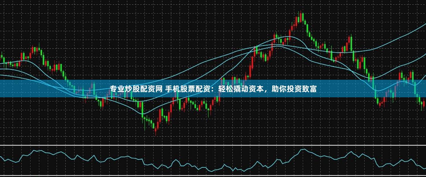 专业炒股配资网 手机股票配资：轻松撬动资本，助你投资致富