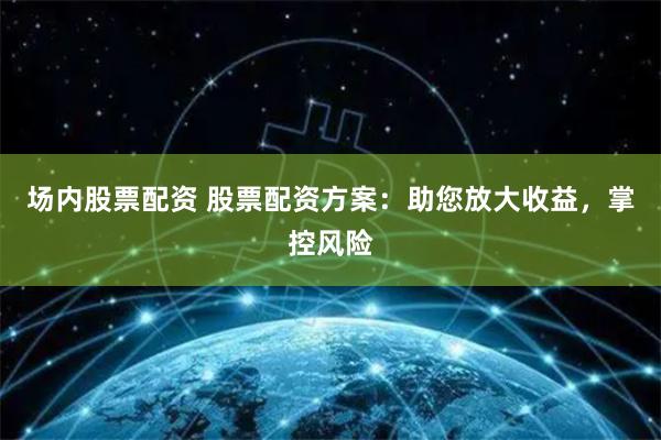 场内股票配资 股票配资方案：助您放大收益，掌控风险