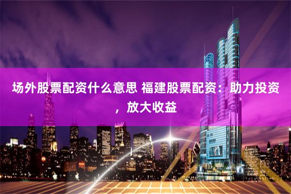 场外股票配资什么意思 福建股票配资：助力投资，放大收益
