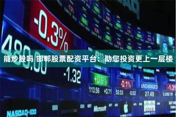 能炒股吗 邯郸股票配资平台：助您投资更上一层楼