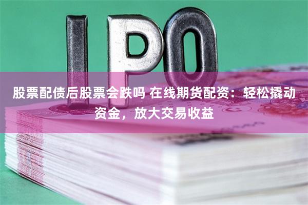 股票配债后股票会跌吗 在线期货配资：轻松撬动资金，放大交易收益
