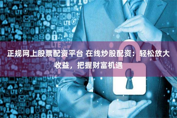 正规网上股票配资平台 在线炒股配资：轻松放大收益，把握财富机遇