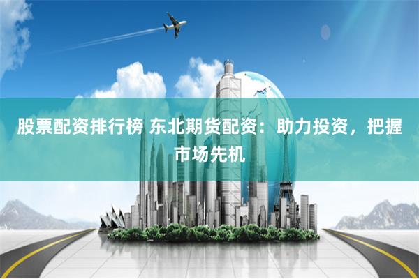 股票配资排行榜 东北期货配资：助力投资，把握市场先机