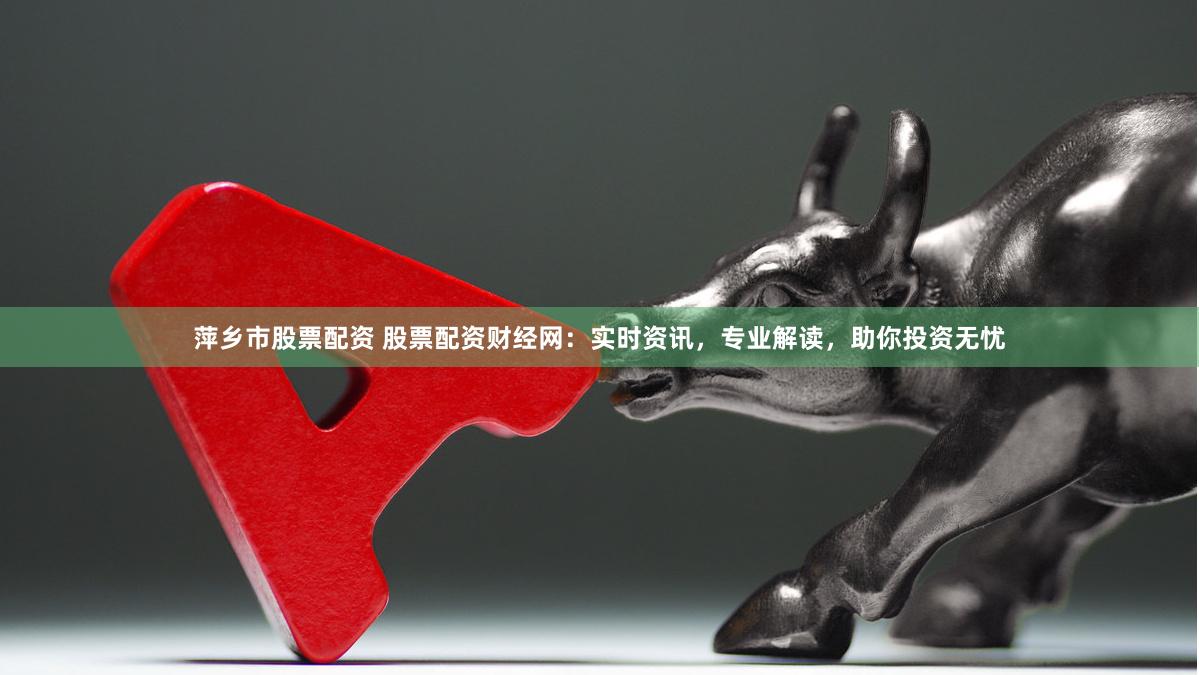 萍乡市股票配资 股票配资财经网：实时资讯，专业解读，助你投资无忧
