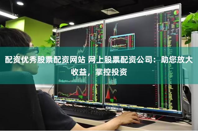 配资优秀股票配资网站 网上股票配资公司：助您放大收益，掌控投资