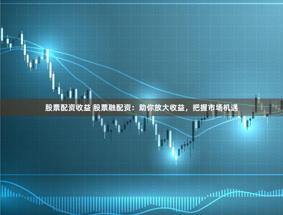 股票配资收益 股票融配资：助你放大收益，把握市场机遇