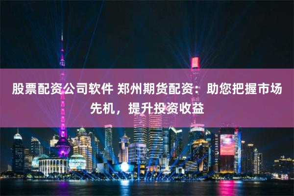 股票配资公司软件 郑州期货配资：助您把握市场先机，提升投资收益