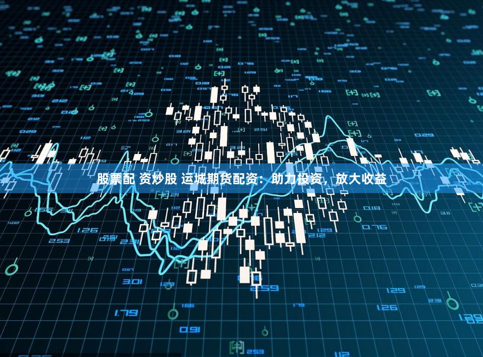 股票配 资炒股 运城期货配资：助力投资，放大收益