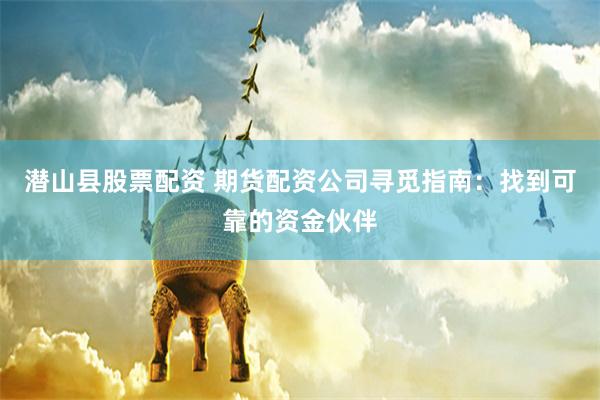 潜山县股票配资 期货配资公司寻觅指南：找到可靠的资金伙伴