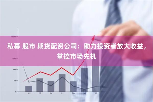 私募 股市 期货配资公司：助力投资者放大收益，掌控市场先机